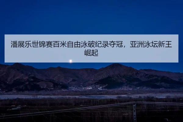 潘展乐世锦赛百米自由泳破纪录夺冠，亚洲泳坛新王崛起