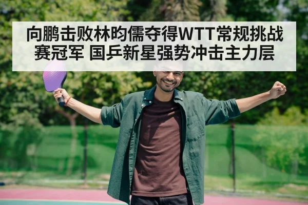 向鹏击败林昀儒夺得WTT常规挑战赛冠军 国乒新星强势冲击主力层