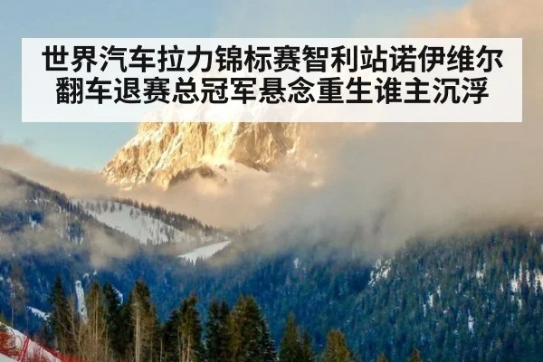 世界汽车拉力锦标赛智利站诺伊维尔翻车退赛总冠军悬念重生谁主沉浮